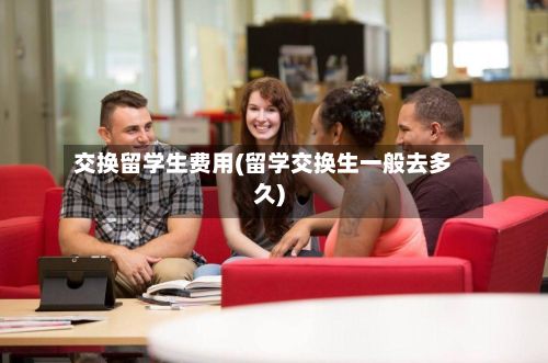 交换留学生费用(留学交换生一般去多久)-第1张图片