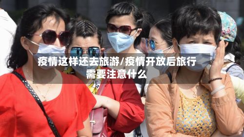 疫情这样还去旅游/疫情开放后旅行需要注意什么-第1张图片