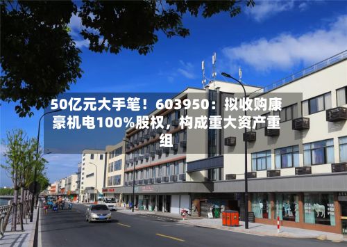 50亿元大手笔！603950：拟收购康豪机电100%股权，构成重大资产重组-第1张图片