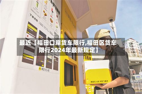 最近【福田口岸货车限行,福田区货车限行2024年最新规定】-第1张图片
