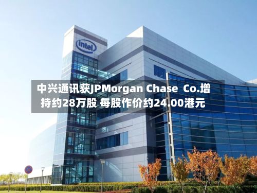 中兴通讯获JPMorgan Chase  Co.增持约28万股 每股作价约24.00港元-第1张图片