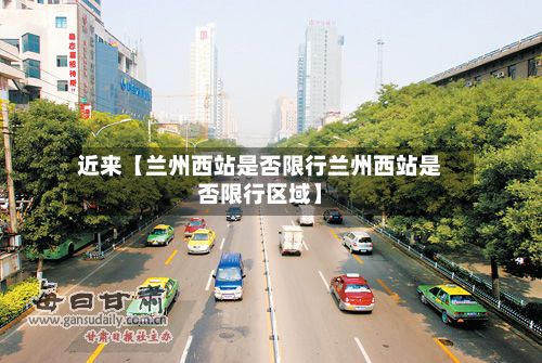 近来【兰州西站是否限行兰州西站是否限行区域】-第1张图片
