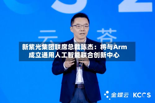 新紫光集团联席总裁陈杰:将与Arm成立通用人工智能联合创新中心-第1张图片