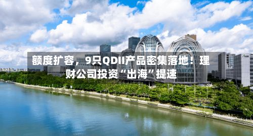 额度扩容，9只QDII产品密集落地！理财公司投资“出海”提速-第1张图片