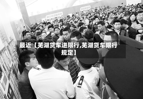 最近【芜湖货车进限行,芜湖货车限行规定】-第1张图片