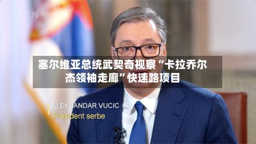 塞尔维亚总统武契奇视察“卡拉乔尔杰领袖走廊”快速路项目-第1张图片