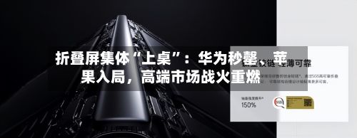 折叠屏集体“上桌	”：华为秒罄、苹果入局，高端市场战火重燃-第1张图片