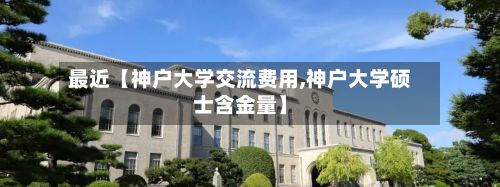 最近【神户大学交流费用,神户大学硕士含金量】-第1张图片