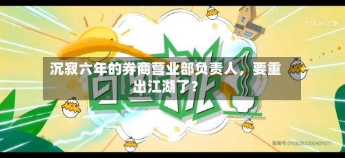 沉寂六年的券商营业部负责人	，要重出江湖了？-第1张图片