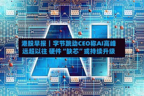 港股早报｜字节跳动CEO称AI高峰远超以往 硬件“缺芯”或持续升级-第1张图片