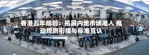 香港五年规划:拓展内地市场准入 推动规则衔接与标准互认-第1张图片