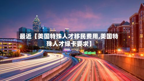 最近【美国特殊人才移民费用,美国特殊人才绿卡要求】-第1张图片