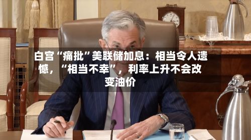 白宫“痛批	”美联储加息：相当令人遗憾，“相当不幸”	，利率上升不会改变油价-第1张图片