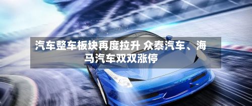 汽车整车板块再度拉升 众泰汽车	、海马汽车双双涨停-第1张图片