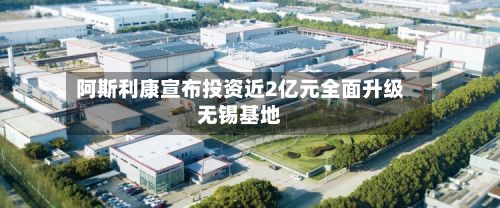 阿斯利康宣布投资近2亿元全面升级无锡基地-第1张图片