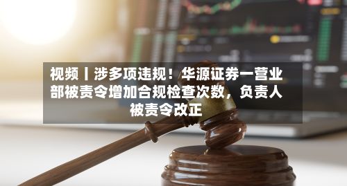 视频丨涉多项违规！华源证券一营业部被责令增加合规检查次数	，负责人被责令改正-第1张图片