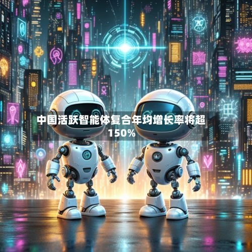 中国活跃智能体复合年均增长率将超150%-第1张图片