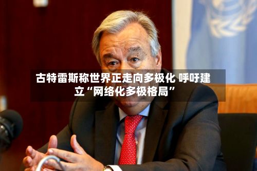 古特雷斯称世界正走向多极化 呼吁建立“网络化多极格局	”-第1张图片
