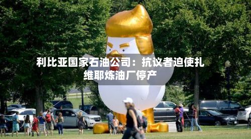 利比亚国家石油公司:抗议者迫使扎维耶炼油厂停产-第1张图片