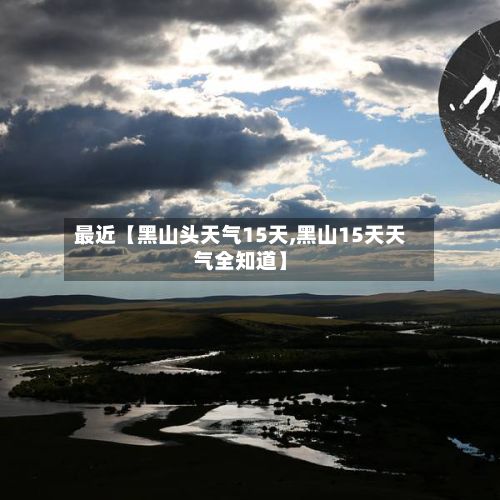 最近【黑山头天气15天,黑山15天天气全知道】-第1张图片