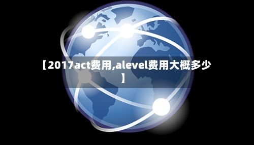 【2017act费用,alevel费用大概多少】-第1张图片