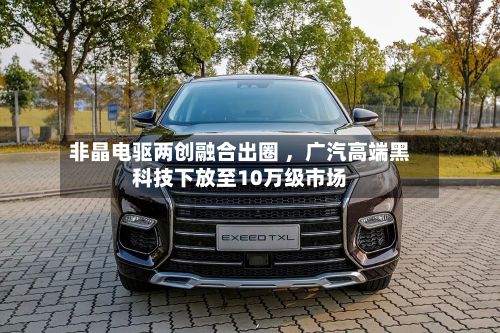 非晶电驱两创融合出圈 	，广汽高端黑科技下放至10万级市场-第1张图片