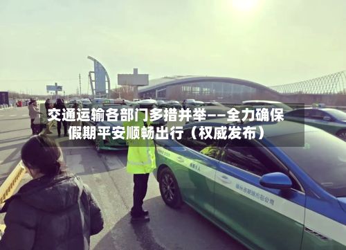 交通运输各部门多措并举——全力确保假期平安顺畅出行(权威发布)-第1张图片