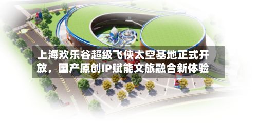 上海欢乐谷超级飞侠太空基地正式开放，国产原创IP赋能文旅融合新体验-第1张图片