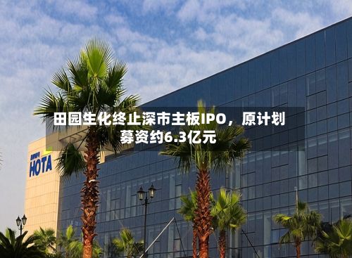 田园生化终止深市主板IPO，原计划募资约6.3亿元-第1张图片