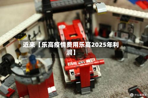 近来【乐高疫情费用乐高2025年利润】-第1张图片