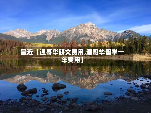 最近【温哥华研文费用,温哥华留学一年费用】-第1张图片