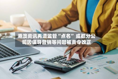 港澳资讯再遭监管“点名” 成都分公司因误导营销等问题被责令改正-第1张图片